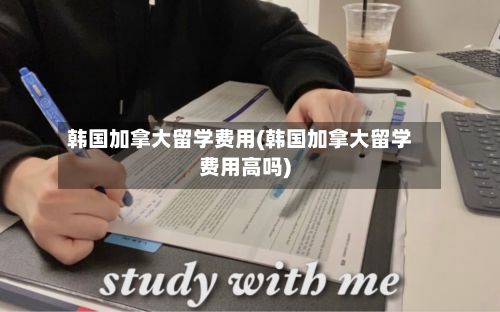 韩国加拿大留学费用(韩国加拿大留学费用高吗)-第2张图片