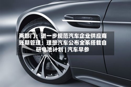 两部门：进一步规范汽车企业供应商账期管理；理想汽车公布全系搭载自研电池计划 | 汽车早参