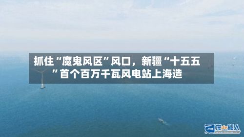 抓住“魔鬼风区”风口，新疆“十五五”首个百万千瓦风电站上海造