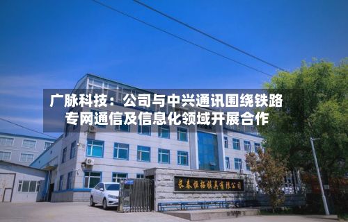 广脉科技：公司与中兴通讯围绕铁路专网通信及信息化领域开展合作-第2张图片