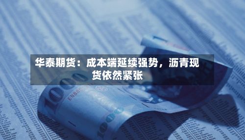 华泰期货：成本端延续强势，沥青现货依然紧张-第1张图片