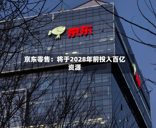 京东零售：将于2028年前投入百亿资源