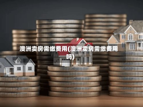 澳洲卖房需缴费用(澳洲卖房需缴费用吗)