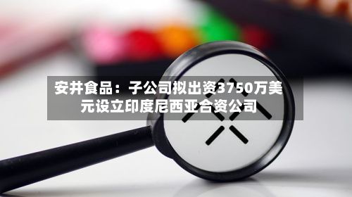 安井食品：子公司拟出资3750万美元设立印度尼西亚合资公司