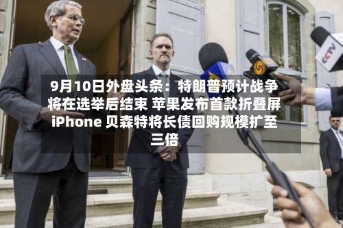 9月10日外盘头条：特朗普预计战争将在选举后结束 苹果发布首款折叠屏iPhone 贝森特将长债回购规模扩至三倍-第1张图片