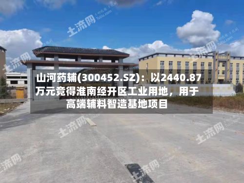 山河药辅(300452.SZ)：以2440.87万元竞得淮南经开区工业用地，用于高端辅料智造基地项目