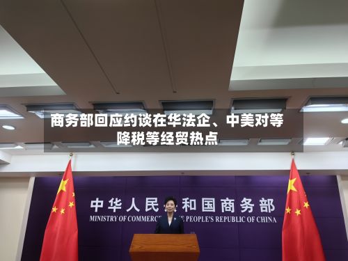 商务部回应约谈在华法企、中美对等降税等经贸热点-第2张图片