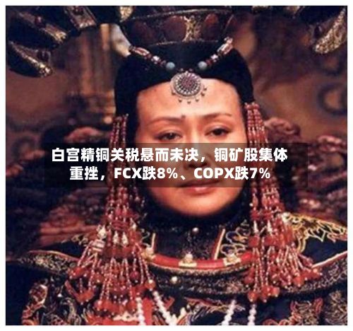 白宫精铜关税悬而未决	，铜矿股集体重挫，FCX跌8%、COPX跌7%-第2张图片