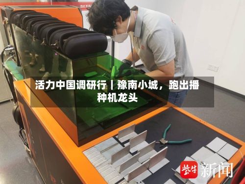 活力中国调研行｜豫南小城	，跑出播种机龙头-第2张图片