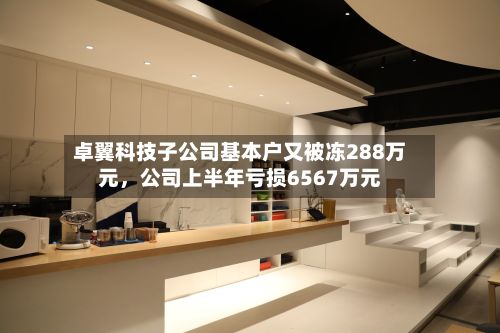 卓翼科技子公司基本户又被冻288万元	，公司上半年亏损6567万元-第3张图片