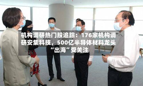 机构调研热门股追踪：176家机构调研安集科技，500亿半导体材料龙头“出海”受关注-第3张图片