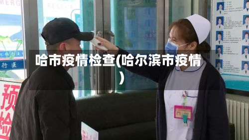 哈市疫情检查(哈尔滨市疫情)-第2张图片
