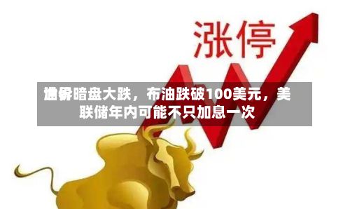 世界油价暗盘大跌，布油跌破100美元，美联储年内可能不只加息一次-第1张图片